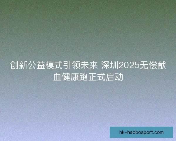 创新公益模式引领未来 深圳2025无偿献血健康跑正式启动