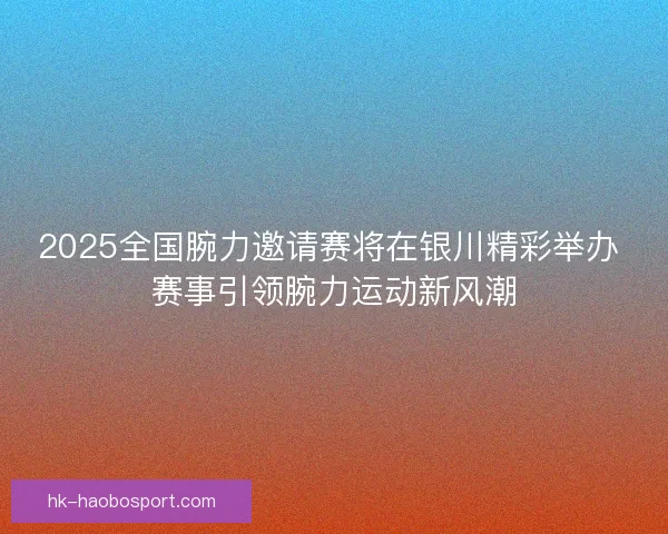 2025全国腕力邀请赛将在银川精彩举办 赛事引领腕力运动新风潮