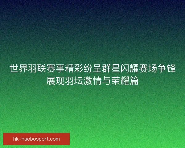 世界羽联赛事精彩纷呈群星闪耀赛场争锋展现羽坛激情与荣耀篇